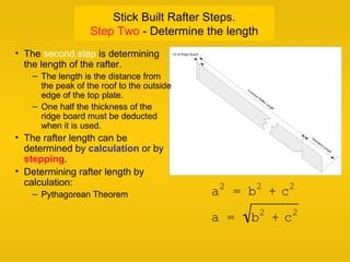 Stick Built Rafter Steps.
Step Two - Determine the length
a2
= b2
+ c2
a = b2
+ c2
• The second step is determining
the length of the rafter.
– The length is the distance from
the peak of the roof to the outside
edge of the top plate.
– One half the thickness of the
ridge board must be deducted
when it is used.
• The rafter length can be
determined by calculation or by
stepping.
• Determining rafter length by
calculation:
– Pythagorean Theorem
 