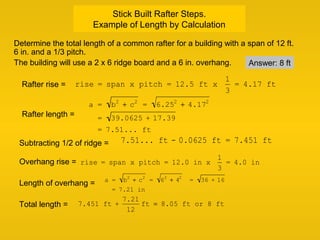 Stick Built Rafter Steps.
Example of Length by Calculation
Determine the total length of a common rafter for a building with a span of 12 ft.
6 in. and a 1/3 pitch.
The building will use a 2 x 6 ridge board and a 6 in. overhang.
rise = span x pitch = 12.5 ft x
1
3
= 4.17 ft
a = b2
+ c2
= 6.252
+ 4.172
= 39.0625 + 17.39
= 7.51... ft
7.51... ft - 0.0625 ft = 7.451 ft
a = b2
+ c2
= 62
+ 42
= 36 + 16
= 7.21 in
7.451 ft +
7.21
12
ft = 8.05 ft or 8 ft
Rafter length =
Subtracting 1/2 of ridge =
Length of overhang =
Total length =
Overhang rise = rise = span x pitch = 12.0 in x
1
3
= 4.0 in
Rafter rise =
Answer: 8 ft
 