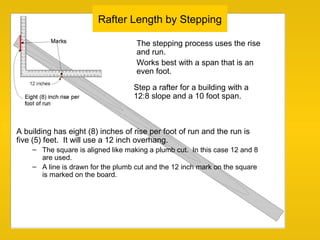 Rafter Length by Stepping
The stepping process uses the rise
and run.
Works best with a span that is an
even foot.
A building has eight (8) inches of rise per foot of run and the run is
five (5) feet. It will use a 12 inch overhang.
– The square is aligned like making a plumb cut. In this case 12 and 8
are used.
– A line is drawn for the plumb cut and the 12 inch mark on the square
is marked on the board.
Step a rafter for a building with a
12:8 slope and a 10 foot span.
 