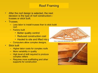 Roof Framing
• After the roof design is selected, the next
decision is the type of roof construction--
trusses or stick built.
• Trusses.
– Less labor to install trusses than to stick build
roof.
– Factory built
• Better quality control
• Reduced construction cost
• Hauled to site and lifted into place
– Computers allow complex designs.
• Stick built
– Higher labor costs for complex roofs
– More variability in quality
– High level of skill required to produce
complex rafters
– Requires more scaffolding and other
supports for construction
 