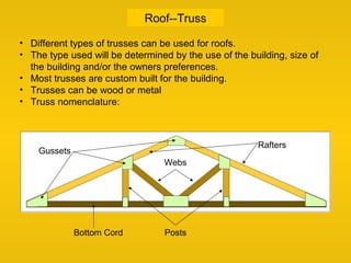 Roof--Truss
• Different types of trusses can be used for roofs.
• The type used will be determined by the use of the building, size of
the building and/or the owners preferences.
• Most trusses are custom built for the building.
• Trusses can be wood or metal
• Truss nomenclature:
Bottom Cord
Webs
Posts
Gussets
Rafters
 