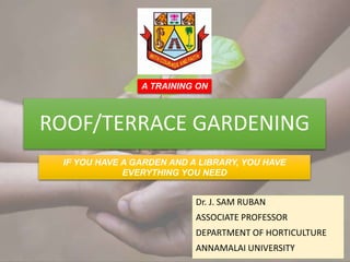 ROOF/TERRACE GARDENING
Dr. J. SAM RUBAN
ASSOCIATE PROFESSOR
DEPARTMENT OF HORTICULTURE
ANNAMALAI UNIVERSITY
IF YOU HAVE A GARDEN AND A LIBRARY, YOU HAVE
EVERYTHING YOU NEED
A TRAINING ON
 