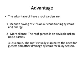 Advantage
• The advantage of have a roof garden are:
1 Means a saving of 25% on air conditioning systems
and energy.
2 More silence. The roof garden is an enviable urban
noise barrier.
3 Less drain. The roof virtually eliminates the need for
gutters and other drainage systems for rainy season.

 