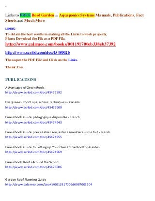 `
Links to FREE Roof Garden and Aquaponics Systems Manuals, Publications, Fact
Sheets and Much More
LINKS:
To obtain the best results in making all the Links to work properly,
Please Download the File as a PDF File.
http://www.calameo.com/books/001191700eb338eb37392
http://www.scribd.com/doc/45480026
Then open the PDF File and Click on the Links.
Thank You.
PUBLICATIONS
Advantages of Green Roofs
http://www.scribd.com/doc/45477592
Evergreeen Roof Top Gardens Techniques – Canada
http://www.scribd.com/doc/45477609
Free eBook: Guide pédagogique disponible - French
http://www.scribd.com/doc/45474943
Free eBook: Guide pour réaliser son jardin alimentaire sur le toit - French
http://www.scribd.com/doc/45474955
Free eBook: Guide to Setting up Your Own Edible Rooftop Garden
http://www.scribd.com/doc/45474969
Free eBook: Roots Around the World
http://www.scribd.com/doc/45475006
Garden Roof Planning Guide
http://www.calameo.com/books/0011917007d6987005204
 