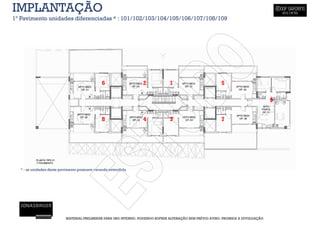 IMPLANTAÇÃO
1º Pavimento unidades diferenciadas * : 101/102/103/104/105/106/107/108/109




                                             6                   2             1                          5

                                                                                                                                   9


                                             8                   4             3                          7




  * : as unidades deste pavimento possuem varanda extendida




                          MATERIAL PRELIMINAR PARA USO INTERNO, PODENDO SOFRER ALTERAÇÃO SEM PRÉVIO AVISO. PROIBIDA A DIVULGAÇÃO
 