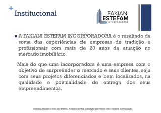 +
    Institucional

     A FAKIANI ESTEFAM INCORPORADORA é o resultado da
     soma das experiências de empresas de tradição e
     profissionais com mais de 20 anos de atuação no
     mercado imobiliário.

    Mais do que uma incorporadora é uma empresa com o
    objetivo de surpreender o mercado e seus clientes, seja
    com seus projetos diferenciados e bem localizados, na
    qualidade e pontualidade de entrega dos seus
    empreendimentos.


          MATERIAL PRELIMINAR PARA USO INTERNO, PODENDO SOFRER ALTERAÇÃO SEM PRÉVIO AVISO. PROIBIDA A DIVULGAÇÃO
 