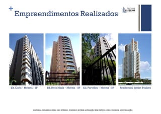 +
    Empreendimentos Realizados




Ed. Carla – Moema - SP          Ed. Stela Maris – Moema - SP         Ed. Portofino – Moema - SP           Residencial Jardim Paulista




                  MATERIAL PRELIMINAR PARA USO INTERNO, PODENDO SOFRER ALTERAÇÃO SEM PRÉVIO AVISO. PROIBIDA A DIVULGAÇÃO
 