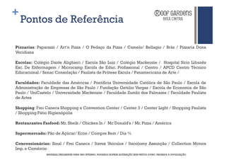 +
    Pontos de Referência

Pizzarias: Paparazzi / Art‘n Pizza / O Pedaço da Pizza / Camelo/ Bellagio / Bráz / Pizzaria Dona
Veridiana

Escolas: Colégio Dante Alighieri / Escola São Luiz / Colégio Mackenzie / Hospital Sírio Libanês
Esc. De Enfermagem / Microcamp Escola de Educ. Profissional / Centro / APCD Centro Técnico
Educacional / Senac Consolação / Paulista de Prótese Escola / Panamericana de Arte /

Faculdades: Faculdade das Américas / Pontifícia Universidade Católica de São Paulo / Escola de
Administração de Empresas de São Paulo / Fundação Getúlio Vargas / Escola de Economia de São
Paulo / UniCastelo / Universidade Mackenzie / Faculdade Zumbi dos Palmares / Faculdade Paulista
de Artes

Shopping: Frei Caneca Shopping e Convention Center / Center 3 / Center Light / Shopping Paulista
/ Shopping Pátio Higienópolis

Restaurantes Fasfood: Mr. Sheik / Chicken In / Mc Donald's / Mr. Pizza / América

Supermercado: Pão de Açúcar/ Econ / Compre Bem / Dia %

Concessionárias: Sinal / Frei Caneca / Itavox Veículos / Itacolomy Assunção / Collection Motors
Imp. e Comércio
               MATERIAL PRELIMINAR PARA USO INTERNO, PODENDO SOFRER ALTERAÇÃO SEM PRÉVIO AVISO. PROIBIDA A DIVULGAÇÃO
 