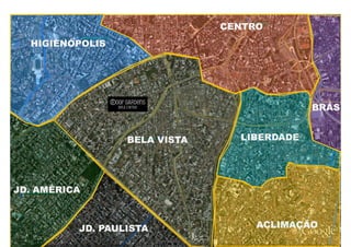 CENTRO
  HIGIENÓPOLIS




                                                                                                                  BRÁS


                                  BELA VISTA                                            LIBERDADE




JD. AMÉRICA



            JD. PAULISTA
            JD.                                                                                ACLIMAÇÃO
         MATERIAL PRELIMINAR PARA USO INTERNO, PODENDO SOFRER ALTERAÇÃO SEM PRÉVIO AVISO. PROIBIDA A DIVULGAÇÃO
 