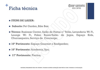 +
    Ficha técnica

     ITENS DE LAZER:

     Subsolo: Pet Garden, Bike Box;

     Térreo: Business Center, Salão de Festas c/ Telão, Lavanderia Wi Fi,
     Lounge Wi Fi, Poker Room/Salão de Jogos, Espaço Kids,
     Churrasqueira, Serviço de Concierge;

     10º Pavimento: Espaço Gourmet e Roofgarden;

     16º Pavimento: Academia, Spa;

     17º Pavimento: Piscina;



            MATERIAL PRELIMINAR PARA USO INTERNO, PODENDO SOFRER ALTERAÇÃO SEM PRÉVIO AVISO. PROIBIDA A DIVULGAÇÃO
 