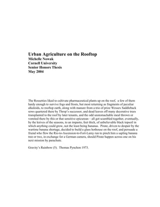 Urban Agriculture on the Rooftop
Michelle Nowak
Cornell University
Senior Honors Thesis
May 2004




The Rossetties liked to cultivate pharmaceutical plants up on the roof, a few of them
hardy enough to survive fogs and frosts, but most returning as fragments of peculiar
alkaloids, to rooftop earth, along with manure from a trio of prize Wessex Saddleback
sows quartered there by Throp’s successor, and dead leaves off many decorative trees
transplanted to the roof by later tenants, and the odd unstomachable meal thrown or
vomited there by this or that sensitive epicurean – all got scumbled together, eventually,
by the knives of the seasons, to an impasto, feet thick, of unbelievable black topsoil in
which anything could grow, not the least being bananas. Pirate, driven to despair by the
wartime banana shortage, decided to build a glass hothouse on the roof, and persuade a
friend who flew the Rio-to-Ascension-to-Fort-Lamy run to pinch him a sapling banana
tree or two, in exchange for a German camera, should Pirate happen across one on his
next mission by parachute.

Gravity’s Rainbow (5). Thomas Pynchon 1973.
 