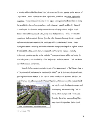 in articles published in The Green Roof Infrastructure Monitor, posted on the website of

City Farmer, Canada’s Office of Urban Agriculture, or written for Urban Agriculture

Magazine. These articles are mostly of two types: some general and speculative, citing

the possibilities for rooftop agriculture, while others are specific and locally focused,

examining the development and practices of one rooftop agriculture project. I will

discuss many of these projects later, in my case studies section. I found two notable

exceptions, student projects distinct from the other literature because they are research

projects that attempt to evaluate the broad potential for rooftop agriculture. Robin

Kortright at Trent University developed and tested an agricultural plot on a green roof at

Trent in 2001, while Joseph St. Lawrence at York University created a partially

hydroponic container garden on the roof of a Toronto warehouse, while marketing the

lettuce he grew to test the viability of the project as a business venture. York and Trent

are both Canadian universities.

           Joseph St. Lawrence’s project was part of his requirements of the Masters Degree

of Environmental Studies that he completed in 1996.8 Mr. St. Lawrence began a lettuce

growing business on the roof of the Field to Table warehouse in Toronto. In 1997, his

project turned into a business called Annex Organics, which successfully produced and

                                                      marketed organic heirloom tomatoes until

                                                      the company was absorbed by Field to

                                                      Table, which merged with FoodShare

                                                      Toronto. For a few seasons, FoodShare

                                                      used the rooftop produce for its Good

    Field to Table Roof Photo Courtesy Laura Berman

8
    St. Lawrence, 1996.


                                                                                              9
 