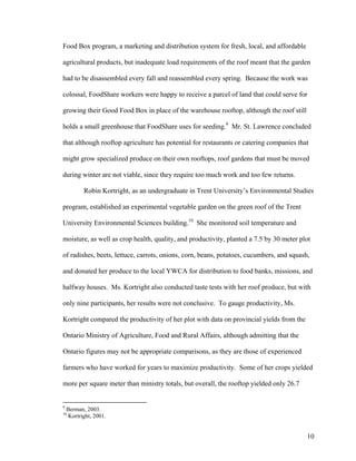 Food Box program, a marketing and distribution system for fresh, local, and affordable

agricultural products, but inadequate load requirements of the roof meant that the garden

had to be disassembled every fall and reassembled every spring. Because the work was

colossal, FoodShare workers were happy to receive a parcel of land that could serve for

growing their Good Food Box in place of the warehouse rooftop, although the roof still

holds a small greenhouse that FoodShare uses for seeding.9 Mr. St. Lawrence concluded

that although rooftop agriculture has potential for restaurants or catering companies that

might grow specialized produce on their own rooftops, roof gardens that must be moved

during winter are not viable, since they require too much work and too few returns.

           Robin Kortright, as an undergraduate in Trent University’s Environmental Studies

program, established an experimental vegetable garden on the green roof of the Trent

University Environmental Sciences building.10 She monitored soil temperature and

moisture, as well as crop health, quality, and productivity, planted a 7.5 by 30 meter plot

of radishes, beets, lettuce, carrots, onions, corn, beans, potatoes, cucumbers, and squash,

and donated her produce to the local YWCA for distribution to food banks, missions, and

halfway houses. Ms. Kortright also conducted taste tests with her roof produce, but with

only nine participants, her results were not conclusive. To gauge productivity, Ms.

Kortright compared the productivity of her plot with data on provincial yields from the

Ontario Ministry of Agriculture, Food and Rural Affairs, although admitting that the

Ontario figures may not be appropriate comparisons, as they are those of experienced

farmers who have worked for years to maximize productivity. Some of her crops yielded

more per square meter than ministry totals, but overall, the rooftop yielded only 26.7


9
    Berman, 2003.
10
    Kortright, 2001.


                                                                                          10
 