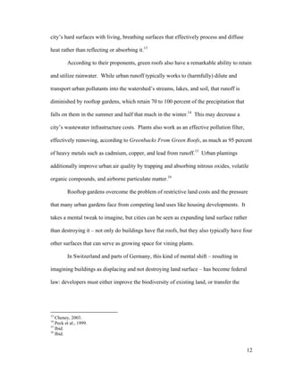 city’s hard surfaces with living, breathing surfaces that effectively process and diffuse

heat rather than reflecting or absorbing it.13

         According to their proponents, green roofs also have a remarkable ability to retain

and utilize rainwater. While urban runoff typically works to (harmfully) dilute and

transport urban pollutants into the watershed’s streams, lakes, and soil, that runoff is

diminished by rooftop gardens, which retain 70 to 100 percent of the precipitation that

falls on them in the summer and half that much in the winter.14 This may decrease a

city’s wastewater infrastructure costs. Plants also work as an effective pollution filter,

effectively removing, according to Greenbacks From Green Roofs, as much as 95 percent

of heavy metals such as cadmium, copper, and lead from runoff.15 Urban plantings

additionally improve urban air quality by trapping and absorbing nitrous oxides, volatile

organic compounds, and airborne particulate matter.16

         Rooftop gardens overcome the problem of restrictive land costs and the pressure

that many urban gardens face from competing land uses like housing developments. It

takes a mental tweak to imagine, but cities can be seen as expanding land surface rather

than destroying it – not only do buildings have flat roofs, but they also typically have four

other surfaces that can serve as growing space for vining plants.

         In Switzerland and parts of Germany, this kind of mental shift – resulting in

imagining buildings as displacing and not destroying land surface – has become federal

law: developers must either improve the biodiversity of existing land, or transfer the




13
   Cheney, 2003.
14
   Peck et al., 1999.
15
   Ibid.
16
   Ibid.


                                                                                             12
 