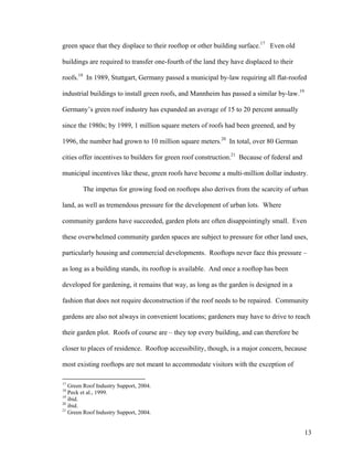 green space that they displace to their rooftop or other building surface.17 Even old

buildings are required to transfer one-fourth of the land they have displaced to their

roofs.18 In 1989, Stuttgart, Germany passed a municipal by-law requiring all flat-roofed

industrial buildings to install green roofs, and Mannheim has passed a similar by-law.19

Germany’s green roof industry has expanded an average of 15 to 20 percent annually

since the 1980s; by 1989, 1 million square meters of roofs had been greened, and by

1996, the number had grown to 10 million square meters.20 In total, over 80 German

cities offer incentives to builders for green roof construction.21 Because of federal and

municipal incentives like these, green roofs have become a multi-million dollar industry.

        The impetus for growing food on rooftops also derives from the scarcity of urban

land, as well as tremendous pressure for the development of urban lots. Where

community gardens have succeeded, garden plots are often disappointingly small. Even

these overwhelmed community garden spaces are subject to pressure for other land uses,

particularly housing and commercial developments. Rooftops never face this pressure –

as long as a building stands, its rooftop is available. And once a rooftop has been

developed for gardening, it remains that way, as long as the garden is designed in a

fashion that does not require deconstruction if the roof needs to be repaired. Community

gardens are also not always in convenient locations; gardeners may have to drive to reach

their garden plot. Roofs of course are – they top every building, and can therefore be

closer to places of residence. Rooftop accessibility, though, is a major concern, because

most existing rooftops are not meant to accommodate visitors with the exception of

17
   Green Roof Industry Support, 2004.
18
   Peck et al., 1999.
19
   ibid.
20
   ibid.
21
   Green Roof Industry Support, 2004.


                                                                                            13
 