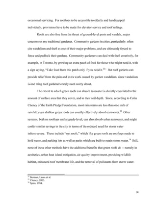occasional servicing. For rooftops to be accessible to elderly and handicapped

individuals, provisions have to be made for elevator service and roof railings.

         Roofs are also free from the threat of ground-level pests and vandals, major

concerns to any traditional gardener. Community gardens in cities, particularly, often

cite vandalism and theft as one of their major problems, and are ultimately forced to

fence and padlock their gardens. Community gardeners can deal with theft creatively, for

example, in Toronto, by growing an extra patch of food for those who might need it, with

a sign saying, “Take food from this patch only if you need it.22” But roof gardens can

provide relief from the pain and extra work caused by garden vandalism, since vandalism

is one thing roof gardeners rarely need worry about.

         The extent to which green roofs can absorb rainwater is directly correlated to the

amount of surface area that they cover, and to their soil depth. Since, according to Colin

Cheney of the Earth Pledge Foundation, most rainstorms are less than one inch of

rainfall, even shallow green roofs can usually effectively absorb rainwater.23 Other

systems, both on rooftops and at grade-level, can also absorb urban rainwater, and might

confer similar savings to the city in terms of the reduced need for storm water

infrastructure. These include “wet roofs,” which like green roofs are rooftops made to

hold water, and parking lots as well as parks which are built to retain storm water.24 Still,

none of these other methods have the additional benefits that green roofs do -- namely in

aesthetics, urban heat island mitigation, air quality improvement, providing wildlife

habitat, enhanced roof membrane life, and the removal of pollutants from storm water.



22
   Berman, Laura et al.
23
   Cheney, 2003.
24
   Spirn, 1984.


                                                                                          14
 