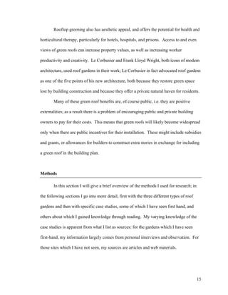 Rooftop greening also has aesthetic appeal, and offers the potential for health and

horticultural therapy, particularly for hotels, hospitals, and prisons. Access to and even

views of green roofs can increase property values, as well as increasing worker

productivity and creativity. Le Corbusier and Frank Lloyd Wright, both icons of modern

architecture, used roof gardens in their work; Le Corbusier in fact advocated roof gardens

as one of the five points of his new architecture, both because they restore green space

lost by building construction and because they offer a private natural haven for residents.

       Many of these green roof benefits are, of course public, i.e. they are positive

externalities; as a result there is a problem of encouraging public and private building

owners to pay for their costs. This means that green roofs will likely become widespread

only when there are public incentives for their installation. These might include subsidies

and grants, or allowances for builders to construct extra stories in exchange for including

a green roof in the building plan.



Methods

       In this section I will give a brief overview of the methods I used for research; in

the following sections I go into more detail, first with the three different types of roof

gardens and then with specific case studies, some of which I have seen first hand, and

others about which I gained knowledge through reading. My varying knowledge of the

case studies is apparent from what I list as sources: for the gardens which I have seen

first-hand, my information largely comes from personal interviews and observation. For

those sites which I have not seen, my sources are articles and web materials.




                                                                                             15
 