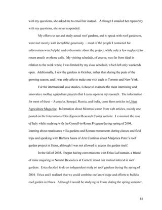 with my questions, she asked me to email her instead. Although I emailed her repeatedly

with my questions, she never responded.

       My efforts to see and study actual roof gardens, and to speak with roof gardeners,

were met mostly with incredible generosity – most of the people I contacted for

information were helpful and enthusiastic about the project, while only a few neglected to

return emails or phone calls. My visiting schedule, of course, was far from ideal in

relation to the work week; I was limited by my class schedule, which left only weekends

open. Additionally, I saw the gardens in October, rather than during the peak of the

growing season, and I was only able to make one visit each to Toronto and New York.

       For the international case studies, I chose to examine the most interesting and

innovative rooftop agriculture projects that I came upon in my research. The information

for most of these – Australia, Senegal, Russia, and India, came from articles in Urban

Agriculture Magazine. Information about Montreal came from web articles, mainly one

posted on the International Development Research Center website. I examined the case

of Italy while studying with the Cornell-in-Rome Program during spring of 2004,

learning about renaissance villa gardens and Roman monuments during classes and field

trips and speaking with Barbara Saura of Arte Continua about Marjetica Potrc’s roof

garden project in Siena, although I was not allowed to access the garden itself.

       In the fall of 2003, I began having conversations with Erica LaFountain, a friend

of mine majoring in Natural Resources at Cornell, about our mutual interest in roof

gardens. Erica decided to do an independent study on roof gardens during the spring of

2004. Erica and I realized that we could combine our knowledge and efforts to build a

roof garden in Ithaca. Although I would be studying in Rome during the spring semester,




                                                                                         18
 