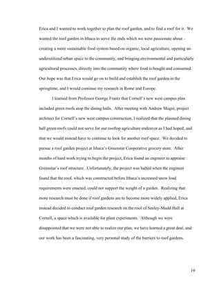 Erica and I wanted to work together to plan the roof garden, and to find a roof for it. We

wanted the roof garden in Ithaca to serve the ends which we were passionate about –

creating a more sustainable food system based on organic, local agriculture, opening an

underutilized urban space to the community, and bringing environmental and particularly

agricultural processes, directly into the community where food is bought and consumed.

Our hope was that Erica would go on to build and establish the roof garden in the

springtime, and I would continue my research in Rome and Europe.

       I learned from Professor George Frantz that Cornell’s new west campus plan

included green roofs atop the dining halls. After meeting with Andrew Magre, project

architect for Cornell’s new west campus construction, I realized that the planned dining

hall green roofs could not serve for our rooftop agriculture endeavor as I had hoped, and

that we would instead have to continue to look for another roof space. We decided to

pursue a roof garden project at Ithaca’s Greenstar Cooperative grocery store. After

months of hard work trying to begin the project, Erica found an engineer to appraise

Greenstar’s roof structure. Unfortunately, the project was halted when the engineer

found that the roof, which was constructed before Ithaca’s increased snow load

requirements were enacted, could not support the weight of a garden. Realizing that

more research must be done if roof gardens are to become more widely applied, Erica

instead decided to conduct roof garden research on the roof of Seeley-Mudd Hall at

Cornell, a space which is available for plant experiments. Although we were

disappointed that we were not able to realize our plan, we have learned a great deal, and

our work has been a fascinating, very personal study of the barriers to roof gardens.




                                                                                          19
 