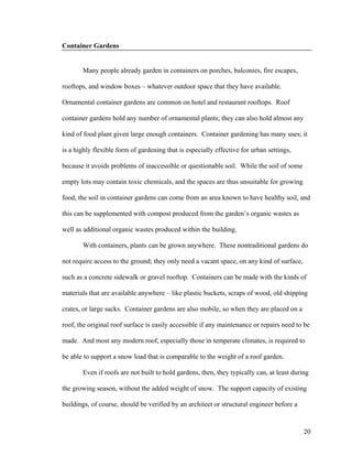 Container Gardens


       Many people already garden in containers on porches, balconies, fire escapes,

rooftops, and window boxes – whatever outdoor space that they have available.

Ornamental container gardens are common on hotel and restaurant rooftops. Roof

container gardens hold any number of ornamental plants; they can also hold almost any

kind of food plant given large enough containers. Container gardening has many uses; it

is a highly flexible form of gardening that is especially effective for urban settings,

because it avoids problems of inaccessible or questionable soil. While the soil of some

empty lots may contain toxic chemicals, and the spaces are thus unsuitable for growing

food, the soil in container gardens can come from an area known to have healthy soil, and

this can be supplemented with compost produced from the garden’s organic wastes as

well as additional organic wastes produced within the building.

       With containers, plants can be grown anywhere. These nontraditional gardens do

not require access to the ground; they only need a vacant space, on any kind of surface,

such as a concrete sidewalk or gravel rooftop. Containers can be made with the kinds of

materials that are available anywhere – like plastic buckets, scraps of wood, old shipping

crates, or large sacks. Container gardens are also mobile, so when they are placed on a

roof, the original roof surface is easily accessible if any maintenance or repairs need to be

made. And most any modern roof, especially those in temperate climates, is required to

be able to support a snow load that is comparable to the weight of a roof garden.

       Even if roofs are not built to hold gardens, then, they typically can, at least during

the growing season, without the added weight of snow. The support capacity of existing

buildings, of course, should be verified by an architect or structural engineer before a


                                                                                           20
 