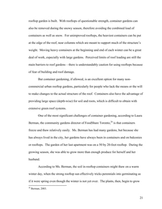 rooftop garden is built. With rooftops of questionable strength, container gardens can

also be removed during the snowy season, therefore avoiding the combined load of

containers as well as snow. For unimproved rooftops, the heaviest containers can be put

at the edge of the roof, near columns which are meant to support much of the structure’s

weight. Moving heavy containers at the beginning and end of each winter can be a great

deal of work, especially with large gardens. Perceived limits of roof loading are still the

main barriers to roof gardens – there is understandably caution for using rooftops because

of fear of building and roof damage.

          But container gardening, if allowed, is an excellent option for many non-

commercial urban rooftop gardens, particularly for people who lack the means or the will

to make changes to the actual structure of the roof. Containers also have the advantage of

providing large space (depth-wise) for soil and roots, which is difficult to obtain with

extensive green roof systems.

          One of the most significant challenges of container gardening, according to Laura

Berman, the community gardens director of FoodShare Toronto,26 is that containers

freeze and thaw relatively easily. Ms. Berman has had many gardens, but because she

has always lived in the city, her gardens have always been in containers and on balconies

or rooftops. The garden of her last apartment was on a 50 by 20-foot rooftop. During the

growing season, she was able to grow more than enough produce for herself and her

husband.

          According to Ms. Berman, the soil in rooftop containers might thaw on a warm

winter day, when the strong rooftop sun effectively tricks perennials into germinating as

if it were spring even though the winter is not yet over. The plants, then, begin to grow
26
     Berman, 2003.


                                                                                            21
 