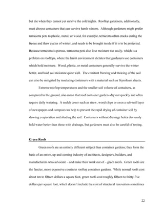 but die when they cannot yet survive the cold nights. Rooftop gardeners, additionally,

must choose containers that can survive harsh winters. Although gardeners might prefer

terracotta pots to plastic, metal, or wood, for example, terracotta often cracks during the

freeze and thaw cycles of winter, and needs to be brought inside if it is to be protected.

Because terracotta is porous, terracotta pots also lose moisture too easily, which is a

problem on rooftops, where the harsh environment dictates that gardeners use containers

which hold moisture. Wood, plastic, or metal containers generally survive the winter

better, and hold soil moisture quite well. The constant freezing and thawing of the soil

can also be mitigated by insulating containers with a material such as Styrofoam sheets.

       Extreme rooftop temperatures and the smaller soil volume of containers, as

compared to the ground, also mean that roof container gardens dry out quickly and often

require daily watering. A mulch cover such as straw, wood chips or even a sub-soil layer

of newspapers and compost can help to prevent the rapid drying of container soil by

slowing evaporation and shading the soil. Containers without drainage holes obviously

hold water better than those with drainage, but gardeners must also be careful of rotting.



Green Roofs

       Green roofs are an entirely different subject than container gardens; they form the

basis of an entire, up-and-coming industry of architects, designers, builders, and

manufacturers who advocate – and make their work out of – green roofs. Green roofs are

the fancier, more expensive cousin to rooftop container gardens. While normal roofs cost

about ten to fifteen dollars a square foot, green roofs cost roughly fifteen to thirty-five

dollars per square foot, which doesn’t include the cost of structural renovation sometimes




                                                                                              22
 