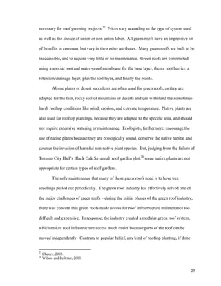 necessary for roof greening projects.27 Prices vary according to the type of system used

as well as the choice of union or non-union labor. All green roofs have an impressive set

of benefits in common, but vary in their other attributes. Many green roofs are built to be

inaccessible, and to require very little or no maintenance. Green roofs are constructed

using a special root and water-proof membrane for the base layer, then a root barrier, a

retention/drainage layer, plus the soil layer, and finally the plants.

           Alpine plants or desert succulents are often used for green roofs, as they are

adapted for the thin, rocky soil of mountains or deserts and can withstand the sometimes-

harsh rooftop conditions like wind, erosion, and extreme temperature. Native plants are

also used for rooftop plantings, because they are adapted to the specific area, and should

not require extensive watering or maintenance. Ecologists, furthermore, encourage the

use of native plants because they are ecologically sound, conserve the native habitat and

counter the invasion of harmful non-native plant species. But, judging from the failure of

Toronto City Hall’s Black Oak Savannah roof garden plot,28 some native plants are not

appropriate for certain types of roof gardens.

           The only maintenance that many of these green roofs need is to have tree

seedlings pulled out periodically. The green roof industry has effectively solved one of

the major challenges of green roofs – during the initial phases of the green roof industry,

there was concern that green roofs made access for roof infrastructure maintenance too

difficult and expensive. In response, the industry created a modular green roof system,

which makes roof infrastructure access much easier because parts of the roof can be

moved independently. Contrary to popular belief, any kind of rooftop planting, if done


27
     Cheney, 2003.
28
     Wilson and Pelletier, 2003.


                                                                                            23
 