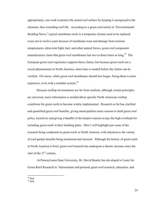 appropriately, can work to protect the actual roof surface by keeping it unexposed to the

elements, thus extending roof life. According to a green roof article in “Environmental

Building News,” typical membrane roofs in a temperate climate need to be replaced

every ten to twelve years because of membrane wear and damage from extreme

temperatures, ultraviolet light, hail, and other natural forces, green roof component

manufacturers claim that green roof membranes last two to three times as long.29 The

European green roof experience supports these claims, but because green roofs are a

recent phenomenon in North America, more time is needed before the claims can be

verified. Of course, while green roof membranes should last longer, fixing them is more

expensive, even with a modular system.30

             Because rooftop environments are far from uniform, although certain principles

are universal, more information is needed about specific North American rooftop

conditions for green roofs to become widely implemented. Research so far has clarified

and quantified green roof benefits, giving municipalities more reasons to draft green roof

policy incentives and giving a handful of developers reasons to pay the high overhead for

including green roofs in their building plans. Here I will highlight just some of the

research being conducted on green roofs in North America, with attention to the variety

of roof garden benefits being monitored and stressed. Although the history of green roofs

in North America is brief, green roof research has undergone a drastic increase since the

start of the 21st century.

             At Pennsylvania State University, Dr. David Beattie has developed a Center for

Green Roof Research to “demonstrate and promote green roof research, education, and


29
     Ibid.
30
     ibid.


                                                                                              24
 