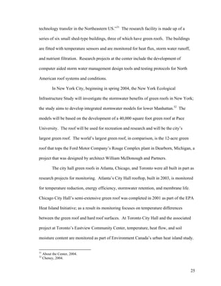 technology transfer in the Northeastern US.”31 The research facility is made up of a

series of six small shed-type buildings, three of which have green roofs. The buildings

are fitted with temperature sensors and are monitored for heat flux, storm water runoff,

and nutrient filtration. Research projects at the center include the development of

computer aided storm water management design tools and testing protocols for North

American roof systems and conditions.

           In New York City, beginning in spring 2004, the New York Ecological

Infrastructure Study will investigate the stormwater benefits of green roofs in New York;

the study aims to develop integrated stormwater models for lower Manhattan.32 The

models will be based on the development of a 40,000 square foot green roof at Pace

University. The roof will be used for recreation and research and will be the city’s

largest green roof. The world’s largest green roof, in comparison, is the 12-acre green

roof that tops the Ford Motor Company’s Rouge Complex plant in Dearborn, Michigan, a

project that was designed by architect William McDonough and Partners.

           The city hall green roofs in Atlanta, Chicago, and Toronto were all built in part as

research projects for monitoring. Atlanta’s City Hall rooftop, built in 2003, is monitored

for temperature reduction, energy efficiency, stormwater retention, and membrane life.

Chicago City Hall’s semi-extensive green roof was completed in 2001 as part of the EPA

Heat Island Initiative; as a result its monitoring focuses on temperature differences

between the green roof and hard roof surfaces. At Toronto City Hall and the associated

project at Toronto’s Eastview Community Center, temperature, heat flow, and soil

moisture content are monitored as part of Environment Canada’s urban heat island study.


31
     About the Center, 2004.
32
     Cheney, 2004.


                                                                                             25
 