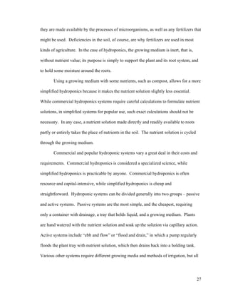 they are made available by the processes of microorganisms, as well as any fertilizers that

might be used. Deficiencies in the soil, of course, are why fertilizers are used in most

kinds of agriculture. In the case of hydroponics, the growing medium is inert, that is,

without nutrient value; its purpose is simply to support the plant and its root system, and

to hold some moisture around the roots.

       Using a growing medium with some nutrients, such as compost, allows for a more

simplified hydroponics because it makes the nutrient solution slightly less essential.

While commercial hydroponics systems require careful calculations to formulate nutrient

solutions, in simplified systems for popular use, such exact calculations should not be

necessary. In any case, a nutrient solution made directly and readily available to roots

partly or entirely takes the place of nutrients in the soil. The nutrient solution is cycled

through the growing medium.

       Commercial and popular hydroponic systems vary a great deal in their costs and

requirements. Commercial hydroponics is considered a specialized science, while

simplified hydroponics is practicable by anyone. Commercial hydroponics is often

resource and capital-intensive, while simplified hydroponics is cheap and

straightforward. Hydroponic systems can be divided generally into two groups – passive

and active systems. Passive systems are the most simple, and the cheapest, requiring

only a container with drainage, a tray that holds liquid, and a growing medium. Plants

are hand watered with the nutrient solution and soak up the solution via capillary action.

Active systems include “ebb and flow” or “flood and drain,” in which a pump regularly

floods the plant tray with nutrient solution, which then drains back into a holding tank.

Various other systems require different growing media and methods of irrigation, but all




                                                                                               27
 