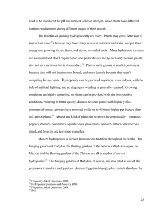 need to be monitored for pH and nutrient solution strength, since plants have different

nutrient requirements during different stages of their growth.

        The benefits of growing hydroponically are many. Plants may grow faster (up to

two to four times35) because they have ready access to nutrients and water, and put their

energy into growing leaves, fruits, and stems, instead of roots. Many hydroponic systems

are automated and don’t require labor, and pesticides are rarely necessary because plants

start out on a medium that is disease-free.36 Plants can be grown in smaller containers

because they will not become root bound, and more densely because they aren’t

competing for nutrients. Hydroponics can be practiced anywhere, even indoors, with the

help of artificial lighting, and no digging or weeding is generally required. Growing

conditions are highly controlled, so plants can be provided with the best possible

conditions, resulting in better quality, disease-resistant plants with higher yields –

commercial tomato growers have reported yields up to 40 times higher per hectare than

soil-grown plants.37 Almost any kind of plant can be grown hydroponically – tomatoes,

peppers, rhubarb, cucumbers, squash, snow peas, beans, spinach, lettuce, strawberries,

chard, and broccoli are just some examples.

        Modern hydroponics is derived from ancient tradition throughout the world. The

hanging gardens of Babylon, the floating gardens of the Aztecs, called chinampas, in

Mexico, and the floating gardens of the Chinese are all examples of ancient

hydroponics.38 The hanging gardens of Babylon, of course, are also cited as one of the

precursors to modern roof gardens. Ancient Egyptian hieroglyphic records also describe


35
   Frequently Asked Questions, 2004.
36
   Hydroponics Questions and Answers, 2004.
37
   Frequently Asked Questions, 2004.
38
   Ibid.


                                                                                          28
 