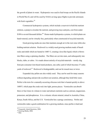 the growth of plants in water. Hydroponics was used to feed troops on the Pacific Islands

in World War II, and will be used by NASA on long space flights to provide astronauts

with fresh vegetables.39

        Commercial hydroponics systems, which include a reservoir to hold the nutrient

solution, a pump to circulate the nutrient, and growing trays and pots, cost from under

$100 to several thousand dollars.40 Home-made hydroponics systems, in which plants are

hand-watered, can be virtually free, particularly when constructed of recycled materials.

        Good growing media are ones that maintain enough air in the root zone while also

holding nutrient solution. Rockwool is a widely-used growing medium made of basalt

rocks and chalk which are heated to 1600˚ C, creating a lava-like liquid, which is blown

into fibers using a spinning chamber. The fibers are cut into mats, and subsequently into

blocks, slabs, or cubes. It is made almost entirely of recycled materials – mostly slag

from pre-consumer iron-based metal products, one cubic yard of which becomes 37 cubic

yards of rockwool.41 Rockwool is biodegradable, and can be reused once or twice.

        Expanded clay pellets are also widely used. They can be used for many seasons

without degrading and provide excellent root aeration, although they hold little water.

Perlite is the term for a naturally-occurring siliceous rock that is heated quickly to above

1600˚F, which pops the crude rock into light, porous pieces. Vermiculite can absorb

three or four times its volume in water and attracts nutrients such as calcium, magnesium,

potassium, and phosphorous. It is a volcanic silicate mineral, mined in Australia, China,

Kenya, South Africa, and the U.S. Vermiculite has a spongy consistency. Perlite and

vermiculite make a good combination for a growing medium, since perlite is hard and

39
   Frequently Asked Questions, 2004.
40
   Growing Media, 2004.
41
   Ibid.


                                                                                           29
 