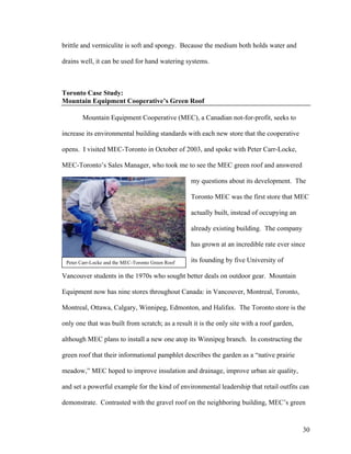 brittle and vermiculite is soft and spongy. Because the medium both holds water and

drains well, it can be used for hand watering systems.



Toronto Case Study:
Mountain Equipment Cooperative’s Green Roof

        Mountain Equipment Cooperative (MEC), a Canadian not-for-profit, seeks to

increase its environmental building standards with each new store that the cooperative

opens. I visited MEC-Toronto in October of 2003, and spoke with Peter Carr-Locke,

MEC-Toronto’s Sales Manager, who took me to see the MEC green roof and answered

                                                   my questions about its development. The

                                                   Toronto MEC was the first store that MEC

                                                   actually built, instead of occupying an

                                                   already existing building. The company

                                                   has grown at an incredible rate ever since

 Peter Carr-Locke and the MEC-Toronto Green Roof   its founding by five University of

Vancouver students in the 1970s who sought better deals on outdoor gear. Mountain

Equipment now has nine stores throughout Canada: in Vancouver, Montreal, Toronto,

Montreal, Ottawa, Calgary, Winnipeg, Edmonton, and Halifax. The Toronto store is the

only one that was built from scratch; as a result it is the only site with a roof garden,

although MEC plans to install a new one atop its Winnipeg branch. In constructing the

green roof that their informational pamphlet describes the garden as a “native prairie

meadow,” MEC hoped to improve insulation and drainage, improve urban air quality,

and set a powerful example for the kind of environmental leadership that retail outfits can

demonstrate. Contrasted with the gravel roof on the neighboring building, MEC’s green


                                                                                             30
 