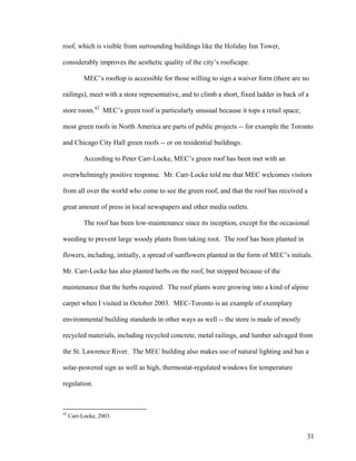 roof, which is visible from surrounding buildings like the Holiday Inn Tower,

considerably improves the aesthetic quality of the city’s roofscape.

           MEC’s rooftop is accessible for those willing to sign a waiver form (there are no

railings), meet with a store representative, and to climb a short, fixed ladder in back of a

store room.42 MEC’s green roof is particularly unusual because it tops a retail space;

most green roofs in North America are parts of public projects -- for example the Toronto

and Chicago City Hall green roofs -- or on residential buildings.

           According to Peter Carr-Locke, MEC’s green roof has been met with an

overwhelmingly positive response. Mr. Carr-Locke told me that MEC welcomes visitors

from all over the world who come to see the green roof, and that the roof has received a

great amount of press in local newspapers and other media outlets.

           The roof has been low-maintenance since its inception, except for the occasional

weeding to prevent large woody plants from taking root. The roof has been planted in

flowers, including, initially, a spread of sunflowers planted in the form of MEC’s initials.

Mr. Carr-Locke has also planted herbs on the roof, but stopped because of the

maintenance that the herbs required. The roof plants were growing into a kind of alpine

carpet when I visited in October 2003. MEC-Toronto is an example of exemplary

environmental building standards in other ways as well -- the store is made of mostly

recycled materials, including recycled concrete, metal railings, and lumber salvaged from

the St. Lawrence River. The MEC building also makes use of natural lighting and has a

solar-powered sign as well as high, thermostat-regulated windows for temperature

regulation.



42
     Carr-Locke, 2003.


                                                                                           31
 