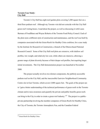 Toronto Case Study:
City Hall

           Toronto’s City Hall has eight roof garden plots covering 3,200 square feet on a

third floor podium roof. Although my Toronto visit did not coincide with the City Hall

green roof visiting hours, I read about the project, as well as discussing it with Laura

Berman of FoodShare and Wayne Roberts of the Toronto Food Policy Council. Each of

the plots tests a different style of construction and maintenance, and the roof was built by

companies associated with the Green Roofs for Healthy Cities coalition, for a case study

by the Institute for Research in Construction, a branch of the Ottawa-based National

Research Council. Some of the City Hall roof plots are extensive, with shallow soil

profiles, low weight, and relatively low cost, while others are intensive, allowing a

greater range of plant diversity because of their deeper soil profiles, but requiring larger

initial investments. The City Hall demonstration project was launched in November

2000.

           The project actually involves two distinct components, the publicly-accessible

podium roof on the City Hall, and the inaccessible Eastview Neighborhood Community

Centre site in East Toronto, which covers 5,000 square feet. The goals of the project are

to “gain a better understanding of the technical performance of green roofs in the Toronto

climate and to raise awareness and quantify the private and public benefits green roofs

can bring to the City in order to create a green roof industry.”43 The project is a public-

private partnership involving the member companies of Green Roofs for Healthy Cities,

the City of Toronto, the Toronto Atmospheric Fun, and the Canadian Federal




43
     Green Roofs for Healthy Cities.


                                                                                             32
 