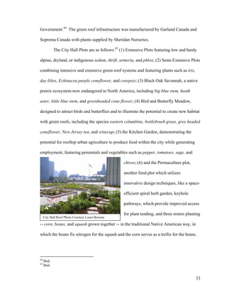 Government.44 The green roof infrastructure was manufactured by Garland Canada and

Soprema Canada with plants supplied by Sheridan Nurseries.

             The City Hall Plots are as follows:45 (1) Extensive Plots featuring low and hardy

alpine, dryland, or indigenous sedum, thrift, armeria, and phlox; (2) Semi-Extensive Plots

combining intensive and extensive green roof systems and featuring plants such as iris,

day lilies, Echinacea purple coneflower, and corepsis; (3) Black Oak Savannah, a native

prairie ecosystem now endangered in North America, including big blue stem, heath

aster, little blue stem, and greenheaded cone flower; (4) Bird and Butterfly Meadow,

designed to attract birds and butterflies and to illustrate the potential to create new habitat

with green roofs, including the species eastern columbine, bottlebrush grass, grey headed

coneflower, New Jersey tea, and winecup; (5) the Kitchen Garden, demonstrating the

potential for rooftop urban agriculture to produce food within the city while generating

employment, featuring perennials and vegetables such as pepper, tomatoes, sage, and

                                                    chives; (6) and the Permaculture plot,

                                                    another food plot which utilizes

                                                    innovative design techniques, like a space-

                                                    efficient spiral herb garden, keyhole

                                                    pathways, which provide improved access

                                                    for plant tending, and three sisters planting
     City Hall Roof Photo Courtesy Laura Berman

-- corn, beans, and squash grown together -- in the traditional Native American way, in

which the beans fix nitrogen for the squash and the corn serves as a trellis for the beans.




44
     Ibid.
45
     Ibid.


                                                                                              33
 