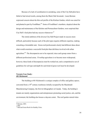 Because of a lack of coordination in caretaking, some of the City Hall plots have

failed or had mixed results, among them the Black Oak Savannah. Laura Berman

expressed concern about the thin soil profile of the Kitchen Garden, which was cared for

and planted in part by FoodShare.46 Some of FoodShare’s members, skeptical about the

design and maintenance of the Kitchen and Permaculture Gardens, were surprised that

City Hall’s food plots had any success whatsoever.47

        The initial ambition of the diverse City Hall Project made its success more

difficult, particularly because each of the plot types requires different expertise, making

consulting a formidable task. Green roof professionals clearly had different ideas about

what would constitute a successful food plot than did those involved with urban

agriculture.48 The discrepancies are to be expected, since each group comes from a

different professional arena. If rooftop agriculture is to become more widespread,

however, these kinds of discrepancies must be worked out, and a comprehensive set of

guidelines for soil type and depth for each kind of green roof must be developed.



Toronto Case Study:
401 Richmond

        The building at 401 Richmond is a unique complex of office and gallery spaces,

converted from a 19th century warehouse initially occupied by the Macdonald

Manufacturing Company, the first tin lithographers in Canada. Today, the building’s

tenants are mainly organizations and entrepreneurs promoting social justice, arts, and the

environment; the building also houses a daycare center. The roof garden started when


46
   Berman, 2003.
47
   Ibid.
48
   Ibid and Green Roofs for Healthy Cities.


                                                                                          34
 