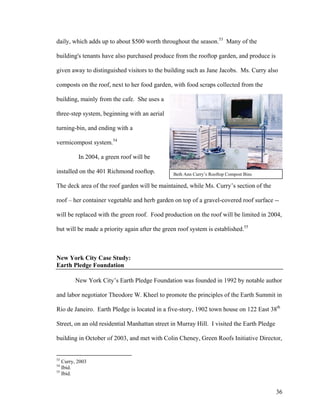 daily, which adds up to about $500 worth throughout the season.53 Many of the

building's tenants have also purchased produce from the rooftop garden, and produce is

given away to distinguished visitors to the building such as Jane Jacobs. Ms. Curry also

composts on the roof, next to her food garden, with food scraps collected from the

building, mainly from the cafe. She uses a

three-step system, beginning with an aerial

turning-bin, and ending with a

vermicompost system.54

          In 2004, a green roof will be

installed on the 401 Richmond rooftop.          Beth Ann Curry’s Rooftop Compost Bins

The deck area of the roof garden will be maintained, while Ms. Curry’s section of the

roof – her container vegetable and herb garden on top of a gravel-covered roof surface --

will be replaced with the green roof. Food production on the roof will be limited in 2004,

but will be made a priority again after the green roof system is established.55



New York City Case Study:
Earth Pledge Foundation

        New York City’s Earth Pledge Foundation was founded in 1992 by notable author

and labor negotiator Theodore W. Kheel to promote the principles of the Earth Summit in

Rio de Janeiro. Earth Pledge is located in a five-story, 1902 town house on 122 East 38th

Street, on an old residential Manhattan street in Murray Hill. I visited the Earth Pledge

building in October of 2003, and met with Colin Cheney, Green Roofs Initiative Director,


53
   Curry, 2003
54
   Ibid.
55
   Ibid.


                                                                                            36
 