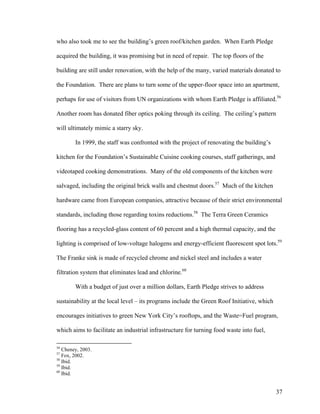 who also took me to see the building’s green roof/kitchen garden. When Earth Pledge

acquired the building, it was promising but in need of repair. The top floors of the

building are still under renovation, with the help of the many, varied materials donated to

the Foundation. There are plans to turn some of the upper-floor space into an apartment,

perhaps for use of visitors from UN organizations with whom Earth Pledge is affiliated.56

Another room has donated fiber optics poking through its ceiling. The ceiling’s pattern

will ultimately mimic a starry sky.

        In 1999, the staff was confronted with the project of renovating the building’s

kitchen for the Foundation’s Sustainable Cuisine cooking courses, staff gatherings, and

videotaped cooking demonstrations. Many of the old components of the kitchen were

salvaged, including the original brick walls and chestnut doors.57 Much of the kitchen

hardware came from European companies, attractive because of their strict environmental

standards, including those regarding toxins reductions.58 The Terra Green Ceramics

flooring has a recycled-glass content of 60 percent and a high thermal capacity, and the

lighting is comprised of low-voltage halogens and energy-efficient fluorescent spot lots.59

The Franke sink is made of recycled chrome and nickel steel and includes a water

filtration system that eliminates lead and chlorine.60

        With a budget of just over a million dollars, Earth Pledge strives to address

sustainability at the local level – its programs include the Green Roof Initiative, which

encourages initiatives to green New York City’s rooftops, and the Waste=Fuel program,

which aims to facilitate an industrial infrastructure for turning food waste into fuel,

56
   Cheney, 2003.
57
   Fox, 2002.
58
   Ibid.
59
   Ibid.
60
   Ibid.


                                                                                            37
 