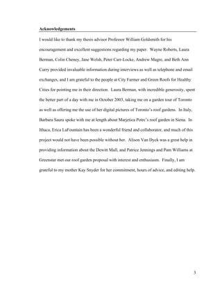 Acknowledgements

I would like to thank my thesis advisor Professor William Goldsmith for his

encouragement and excellent suggestions regarding my paper. Wayne Roberts, Laura

Berman, Colin Cheney, Jane Welsh, Peter Carr-Locke, Andrew Magre, and Beth Ann

Curry provided invaluable information during interviews as well as telephone and email

exchanges, and I am grateful to the people at City Farmer and Green Roofs for Healthy

Cities for pointing me in their direction. Laura Berman, with incredible generosity, spent

the better part of a day with me in October 2003, taking me on a garden tour of Toronto

as well as offering me the use of her digital pictures of Toronto’s roof gardens. In Italy,

Barbara Saura spoke with me at length about Marjetica Potrc’s roof garden in Siena. In

Ithaca, Erica LaFountain has been a wonderful friend and collaborator, and much of this

project would not have been possible without her. Alison Van Dyck was a great help in

providing information about the Dewitt Mall, and Patrice Jennings and Pam Williams at

Greenstar met our roof garden proposal with interest and enthusiasm. Finally, I am

grateful to my mother Kay Snyder for her commitment, hours of advice, and editing help.




                                                                                              3
 