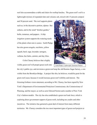 roof also accommodates a table and chairs for rooftop lunches. The green roof’s soil is a

lightweight mixture of expanded slate and volcanic ash, mixed with 15 percent compost

and 30 percent sand. The roof supports plants

such as, in the decorative portion, alpines like

sedums, and in the small “kitchen garden,”

herbs, tomatoes, and peppers. A drip

irrigation system supports the watering needs

of the plants when rain is scarce. Earth Pledge

has also grown arugula, zucchinis, yellow

squash, basil, sage, lavender, tarragon,

verbena, bee balm, catmint, and day lilies.

       Colin Cheney believes that a highly

visible green roof will propel green roofs into    Earth Pledge’s Lightweight Aluminum Planters

the city’s public eye, and envisions a green roof atop the old Domino Sugar factory, a site

visible from the Brooklyn Bridge. A project like this, he believes, would be great for the

green roof cause, because it would increase green roof visibility and interest. The

Greening Gotham vision statement, according to Mr. Cheney, has been signed by New

York’s Department of Environmental Protection Commissioner, the Commissioner of

Planning, and the mayor, as well as actor Edward Norton and a number of New York

City’s fashion models. The city has also established a green roof task force, which is

exploring direct government support of green roofs, including tax credits and other

incentives. The initiative has garnered a great deal of interest from many different

territories. Mr. Cheney considers the two most important types of green roof projects to




                                                                                                  39
 