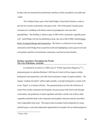 be those that are monitored for performance and those which are publicly accessible and

visible.

           The Viridian Project, part of the Earth Pledge’s Green Roof Initiative, seeks to

provide low-income communities with green roofs. Part of the project includes green

roof plans for a building in the Bronx meant for grandparents who raise their

grandchildren. The building is slated to open in 2005 with a community vegetable green

roof. Earth Pledge will also be publishing a book, due out in fall of 2004, entitled Green

Roofs: Ecological Design and Construction. The book is a collection of case studies,

solicited by Earth Pledge from around the world and highlighting various green roofs and

roof gardens and their environmental, community, and food security benefits.



Rooftop Agriculture Throughout the World:
The Case of Brisbane, Australia

           As outlined by an article in a 2002 issue of “Urban Agriculture Magazine,”62 a

proposed project in suburban Brisbane’s Mt Gravatt Central will test organic rooftop

hydroponics and aquaculture, and offer local restaurants a range of organic produce. The

organic “rooftop microfarm” utilizes light, portable, oval-pipe hydroponics systems with

worm “liquor” as a nutrient solution. The proposed project involves the collection of

wastes from nearby restaurants and hospitals, the processing of the food waste through

vermiculture, the production of salad vegetables and herbs, and the sale of these salad

vegetables and herbs back to the restaurants and hospitals which provide the microfarm

with compostable food waste. The project aims to produce food ecologically by using

minimal space, to provide employment opportunities for people who are disadvantaged in

62
     Wilson, 2002.


                                                                                              40
 