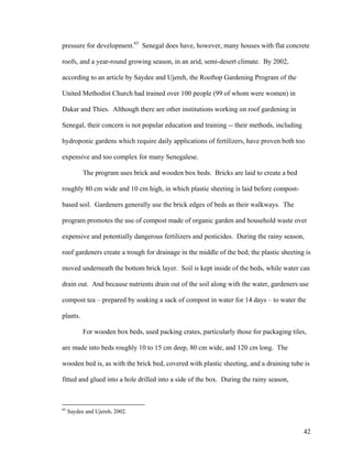 pressure for development.65 Senegal does have, however, many houses with flat concrete

roofs, and a year-round growing season, in an arid, semi-desert climate. By 2002,

according to an article by Saydee and Ujereh, the Rooftop Gardening Program of the

United Methodist Church had trained over 100 people (99 of whom were women) in

Dakar and Thies. Although there are other institutions working on roof gardening in

Senegal, their concern is not popular education and training -- their methods, including

hydroponic gardens which require daily applications of fertilizers, have proven both too

expensive and too complex for many Senegalese.

           The program uses brick and wooden box beds. Bricks are laid to create a bed

roughly 80 cm wide and 10 cm high, in which plastic sheeting is laid before compost-

based soil. Gardeners generally use the brick edges of beds as their walkways. The

program promotes the use of compost made of organic garden and household waste over

expensive and potentially dangerous fertilizers and pesticides. During the rainy season,

roof gardeners create a trough for drainage in the middle of the bed; the plastic sheeting is

moved underneath the bottom brick layer. Soil is kept inside of the beds, while water can

drain out. And because nutrients drain out of the soil along with the water, gardeners use

compost tea – prepared by soaking a sack of compost in water for 14 days – to water the

plants.

           For wooden box beds, used packing crates, particularly those for packaging tiles,

are made into beds roughly 10 to 15 cm deep, 80 cm wide, and 120 cm long. The

wooden bed is, as with the brick bed, covered with plastic sheeting, and a draining tube is

fitted and glued into a hole drilled into a side of the box. During the rainy season,



65
     Saydee and Ujereh, 2002.


                                                                                           42
 