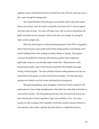 gardeners create a channel between the soil and all four side of the box, allowing water to

flow easily through the drainage tube.

       The United Methodist Church Program recommends mainly crops with smaller,

fibrous root systems, since the shallow soil profile of the boxes (10-15 cm) can support

only these types of crops. For crops with larger roots, such us cassava and potatoes, the

depth of the beds must be increased, which can be done, for example, by turning the

bricks on their upright sides.

       When the church began its rooftop gardening program in late 1999, it struggled to

attract interest because many people believed that rooftop gardens would damage roofs

and the buildings below them, leading to rooftop collapse or leakage. The program

overcame the problem by setting up a demonstration garden which emphasized

lightweight compost as soil and lightweight wooden beds. Mainly because of the

demonstration garden, many women became interested in the methods and sought

training with the program. The major problems that the rooftop gardeners now face are

initial funds for the project, as well as bird and insect damage. For birds and insects,

gardeners are trained to use bird screens and natural pest management.

       Through roof gardening, many Senegalese women have found a method of self-

employment in a time of high unemployment, while others have been able to diversify or

increase their incomes. The roof garden projects have also increased food security, at a

time when the price of fresh vegetables is high, and availability is low. Now, poor

families are able to produce fresh vegetables, which they certainly consume themselves,

and sometimes sell to others, typically from their homes, to neighborhood buyers.




                                                                                           43
 
