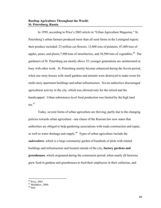 Rooftop Agriculture Throughout the World:
St. Petersburg, Russia

         In 1999, according to Price’s 2003 article in “Urban Agriculture Magazine,” St.

Petersburg’s urban farmers produced more than all rural farms in the Leningrad region;

their produce included: 23 million cut flowers, 15,800 tons of potatoes, 47,400 tons of

apples, pears, and plums,7,900 tons of strawberries, and 38,500 tons of vegetables.66 The

gardeners of St. Petersburg are mostly above 35; younger generations are uninterested or

busy with other work. St. Petersburg mainly became urbanized during the Soviet period,

when one story houses with small gardens and animals were destroyed to make room for

multi-story apartment buildings and urban infrastructure. Soviet authorities discouraged

agricultural activity in the city, which was allowed only for the retired and the

handicapped. Urban subsistence-level food production was limited by the high land

tax.67

         Today, several forms of urban agriculture are thriving, partly due to the changing

policies towards urban agriculture –one clause of the Russian law now states that

authorities are obliged to help gardening associations with roads construction and repair,

as well as water drainage and supply.68 Types of urban agriculture include the

sadovodstvo, which is a large community garden of hundreds of plots with related

buildings and infrastructure and located outside of the city, factory gardens and

greenhouses, which originated during the communist period, when nearly all factories

grew food in gardens and greenhouses to feed their employees in their cafeterias, and




66
   Price, 2003.
67
   Moldakov, 2000.
68
   ibid.


                                                                                           44
 