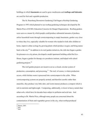 buildings in which basements are used to grow mushrooms and rooftops and balconies

are used for fruit and vegetable production.

         The St. Petersburg Downtown Gardening Club began a Rooftop Gardening

Program in 1993 which planned to use rooftop gardening techniques developed by Dr.

Martin Price of ECHO, Education Concerns for Hunger Organizations. Rooftop gardens

were seen as a means by which people could produce substantial amounts of produce,

utilize household waste through vermicomposting in empty basements, garden very close

to where they live, especially valuable for women who needed to look after children at

home, improve urban ecology by growing plants which produce oxygen, and bring nature

back to the city.69 In addition to its roof garden initiatives, the club also began a garden

for prisoners at a city prison, developed a model apartment building called the Eco-

House, began a garden for therapy at a prosthesis institute, and helped with school

gardening projects.70

         The roof garden projects are meant to act as a closed, circular system of

production, consumption, and processing.71 The roof, of course, is where production

occurs, while kitchen waste is processed into vermicompost in the cellar. When

vermicomposting systems are properly aerated, and therefore aerobic rather than

anaerobic, they produce very little odor, and worm manure produces a compost which is

rich in nutrients and lightweight. Composting, additionally, is lower in heavy metals than

urban soils, which have for decades been subject to pollution and acid rain. And

according to Dr. Martin Price, although many people are concerned about the

contamination of fruits and vegetables grown in the city, when rooftop-produced

69
   Martin, 2003.
70
   ibid.
71
   ibid.


                                                                                           45
 