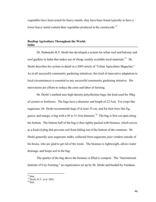 vegetables have been tested for heavy metals, they have been found typically to have a

lower heavy metal content than vegetables produced in the countryside.72



Rooftop Agriculture Throughout the World:
India

         Dr. Padmashri R.T. Doshi has developed a system for urban roof and balcony and

roof gardens in India that makes use of cheap, readily available local materials.73 Dr.

Doshi describes his system in detail in a 2003 article of “Urban Agriculture Magazine.”

As in all successful community gardening initiatives, this kind of innovative adaptation to

local circumstances is essential to any successful community gardening initiative. His

innovations are efforts to reduce the costs and labor of farming.

         Dr. Doshi’s method uses high-density polyethylene bags, the kind used for 50kg

of cement or fertilizers. The bags have a diameter and length of 22.5cm. For crops like

sugarcane, Dr. Doshi recommends bags of at least 35 cm, and for fruit trees like fig,

guava, and mango, a bag with a 45 to 51.5cm diameter.74 The bag is first cut open along

the bottom. The bottom half of the bag is then tightly packed with biomass, which serves

as a kind of plug that prevents soil from falling out of the bottom of the container. Dr.

Doshi generally uses sugarcane stalks, collected from sugarcane juice vendors outside of

his house, who are glad to get rid of the waste. The biomass is lightweight, allows water

drainage, and keeps soil in the bag.

         The quarter of the bag above the biomass is filled is compost. The “International

Institute of City Farming,” an organization set up by Dr. Doshi and headed by Vandana


72
   Ibid.
73
   Doshi, R.T., et al. 2003.
74
   Ibid.


                                                                                            46
 