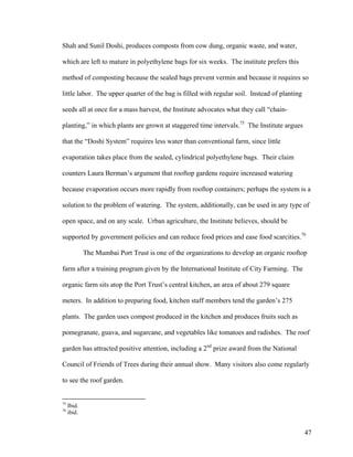 Shah and Sunil Doshi, produces composts from cow dung, organic waste, and water,

which are left to mature in polyethylene bags for six weeks. The institute prefers this

method of composting because the sealed bags prevent vermin and because it requires so

little labor. The upper quarter of the bag is filled with regular soil. Instead of planting

seeds all at once for a mass harvest, the Institute advocates what they call “chain-

planting,” in which plants are grown at staggered time intervals.75 The Institute argues

that the “Doshi System” requires less water than conventional farm, since little

evaporation takes place from the sealed, cylindrical polyethylene bags. Their claim

counters Laura Berman’s argument that rooftop gardens require increased watering

because evaporation occurs more rapidly from rooftop containers; perhaps the system is a

solution to the problem of watering. The system, additionally, can be used in any type of

open space, and on any scale. Urban agriculture, the Institute believes, should be

supported by government policies and can reduce food prices and ease food scarcities.76

             The Mumbai Port Trust is one of the organizations to develop an organic rooftop

farm after a training program given by the International Institute of City Farming. The

organic farm sits atop the Port Trust’s central kitchen, an area of about 279 square

meters. In addition to preparing food, kitchen staff members tend the garden’s 275

plants. The garden uses compost produced in the kitchen and produces fruits such as

pomegranate, guava, and sugarcane, and vegetables like tomatoes and radishes. The roof

garden has attracted positive attention, including a 2nd prize award from the National

Council of Friends of Trees during their annual show. Many visitors also come regularly

to see the roof garden.


75
     Ibid.
76
     ibid.


                                                                                              47
 