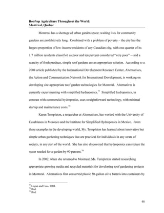 Rooftop Agriculture Throughout the World:
Montreal, Quebec

        Montreal has a shortage of urban garden space; waiting lists for community

gardens are prohibitively long. Combined with a problem of poverty – the city has the

largest proportion of low-income residents of any Canadian city, with one-quarter of its

1.7 million residents classified as poor and ten percent considered “very poor” -- and a

scarcity of fresh produce, simple roof gardens are an appropriate solution. According to a

2004 article published by the International Development Research Center, Alternatives,

the Action and Communication Network for International Development, is working on

developing site-appropriate roof garden technologies for Montreal. Alternatives is

currently experimenting with simplified hydroponics.77 Simplified hydroponics, in

contrast with commercial hydroponics, uses straightforward technology, with minimal

startup and maintenance costs.78

        Karen Templeton, a researcher at Alternatives, has worked with the University of

Casablanca in Morocco and the Institute for Simplified Hydroponics in Mexico. From

these examples in the developing world, Ms. Templeton has learned about innovative but

simple urban gardening techniques that are practical for individuals in any strata of

society, in any part of the world. She has also discovered that hydroponics can reduce the

water needed for a garden by 90 percent.79

        In 2002, when she returned to Montreal, Ms. Templeton started researching

appropriate growing media and recycled materials for developing roof gardening projects

in Montreal. Alternatives first converted plastic 50-gallon olive barrels into containers by


77
   Logan and Foss, 2004.
78
   Ibid.
79
   Ibid.


                                                                                           48
 