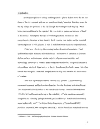 Introduction

           Rooftops are places of fantasy and imagination – places that sit above the din and

chaos of the city, engaged with and yet apart from the city’s motion. Rooftops yearn for

the sky and yet are grounded to the city through the buildings which they top. What

better place could there be for a garden? Or even better, a garden and a source of food?

In this thesis, I will explore the topic of rooftop agriculture, one that has little

comprehensive literature written about it. I will examine case studies and the potential

for the expansion of roof gardens, as well as barriers to their successful implementation.

            Cities have effectively driven out agriculture from their boundaries. Food

systems today seem more and more nonsensical – the number of farmers is in constant

decline, as large agribusinesses win the majority of government subsidies and

increasingly learn ways to combine petroleum (or mechanization) and grossly underpaid

migrant labor into food. Food arrives in the city from hundreds of miles away. It is often

neither fresh nor good. Pesticides and preservatives may also diminish the health value

of produce.

           There is an urgent need for more sensible food systems. A countervailing

movement in organic and local produce branches from the dominant agricultural trend.

This movement is closely linked to the idea of food security, a term established at the

1996 World Food Summit, referring to the availability of "safe, nutritious, personally

acceptable and culturally appropriate foods, produced in ways that are environmentally

sound and socially just."1 The United States Department of Agriculture (USDA)

published a report in 2000 stating that a total of 31 million Americans were food-insecure



1
    Rabinowicz, 2002. See bibliography throughout for more detailed citations.


                                                                                             4
 